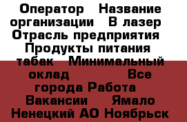 Оператор › Название организации ­ В-лазер › Отрасль предприятия ­ Продукты питания, табак › Минимальный оклад ­ 17 000 - Все города Работа » Вакансии   . Ямало-Ненецкий АО,Ноябрьск г.